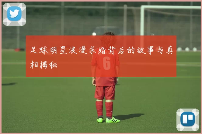 足球明星浪漫求婚背后的故事与真相揭秘