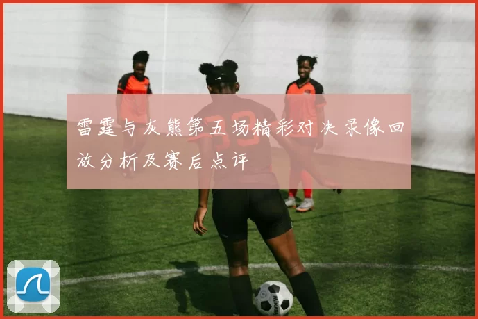 雷霆与灰熊第五场精彩对决录像回放分析及赛后点评