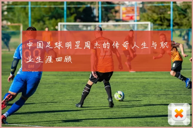 中国足球明星周杰的传奇人生与职业生涯回顾