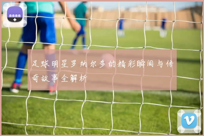 足球明星罗纳尔多的精彩瞬间与传奇故事全解析