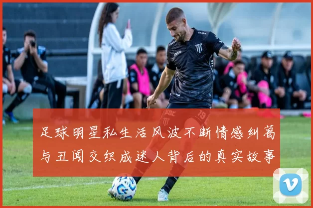 足球明星私生活风波不断情感纠葛与丑闻交织成迷人背后的真实故事