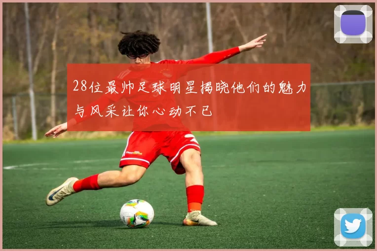 28位最帅足球明星揭晓他们的魅力与风采让你心动不已