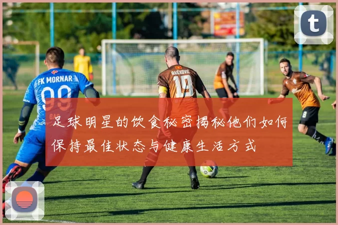 足球明星的饮食秘密揭秘他们如何保持最佳状态与健康生活方式