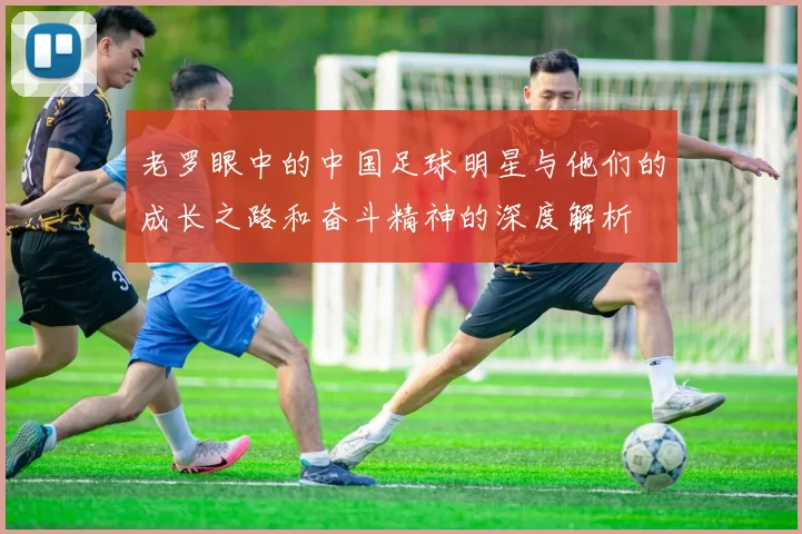 老罗眼中的中国足球明星与他们的成长之路和奋斗精神的深度解析