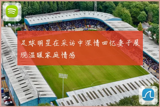足球明星在采访中深情回忆妻子展现温暖家庭情感