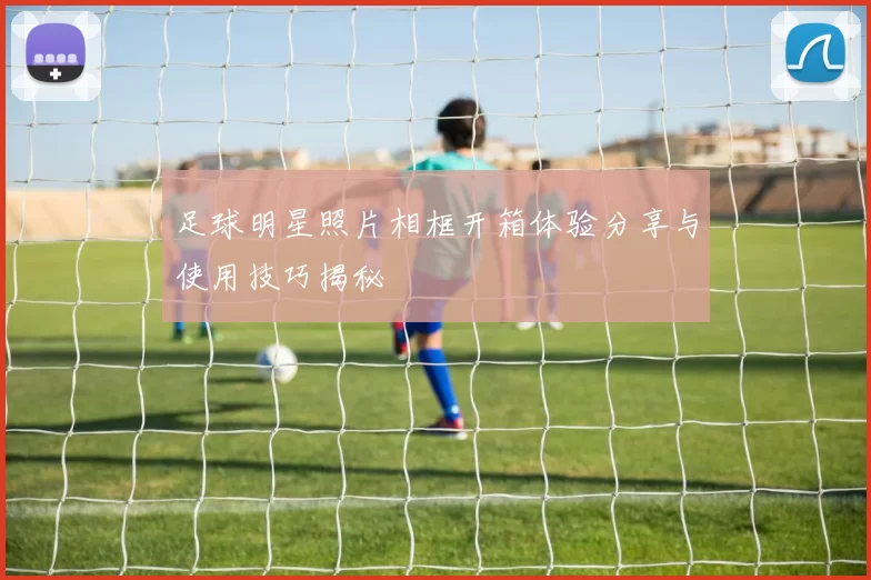 足球明星照片相框开箱体验分享与使用技巧揭秘