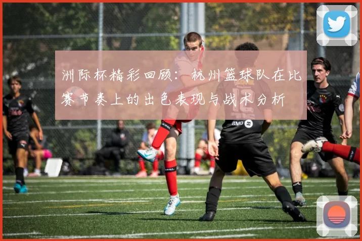 洲际杯精彩回顾：杭州篮球队在比赛节奏上的出色表现与战术分析