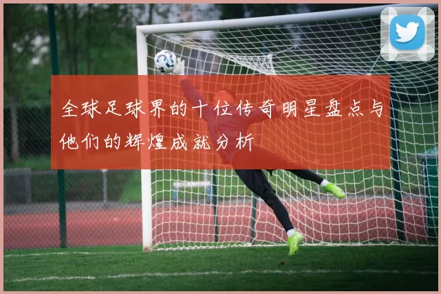 全球足球界的十位传奇明星盘点与他们的辉煌成就分析