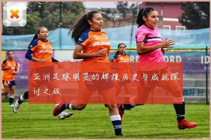 亚洲足球明星的辉煌历史与成就探讨之旅