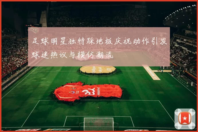 足球明星独特踩地板庆祝动作引发球迷热议与模仿潮流