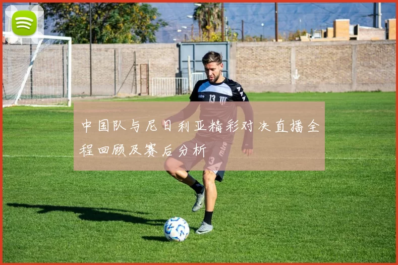 中国队与尼日利亚精彩对决直播全程回顾及赛后分析