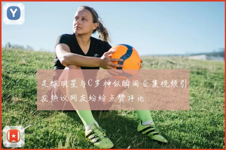 足球明星与C罗神似瞬间合集视频引发热议网友纷纷点赞评论