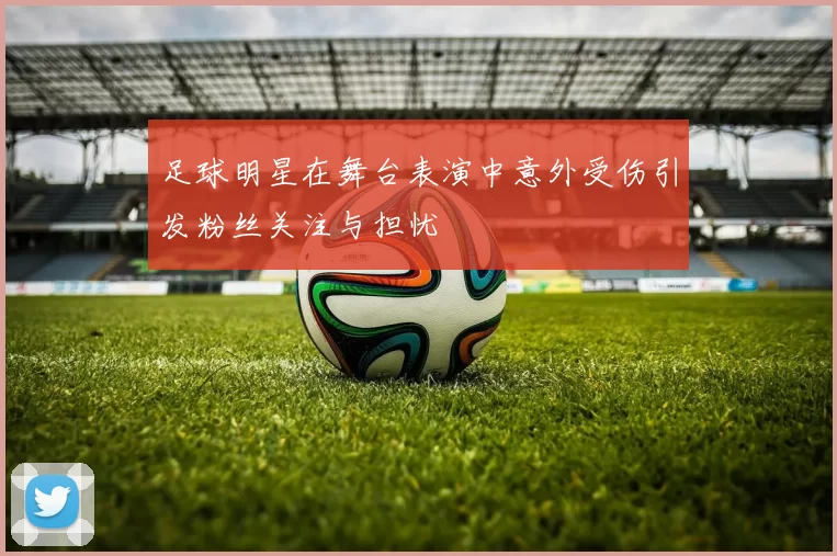 足球明星在舞台表演中意外受伤引发粉丝关注与担忧