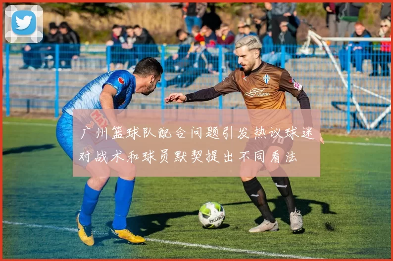 广州篮球队配合问题引发热议球迷对战术和球员默契提出不同看法