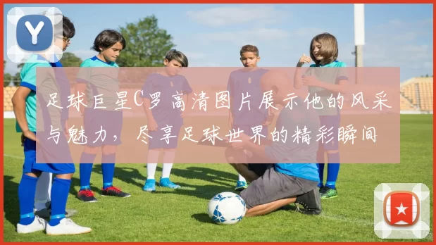 足球巨星C罗高清图片展示他的风采与魅力，尽享足球世界的精彩瞬间