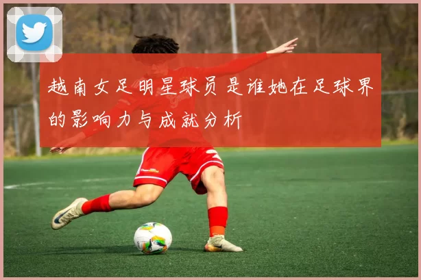 越南女足明星球员是谁她在足球界的影响力与成就分析