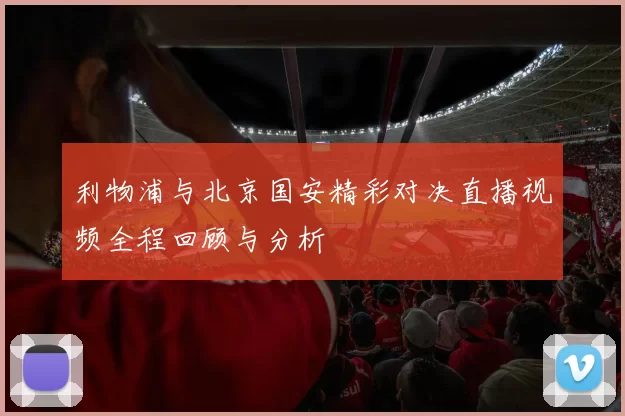 利物浦与北京国安精彩对决直播视频全程回顾与分析