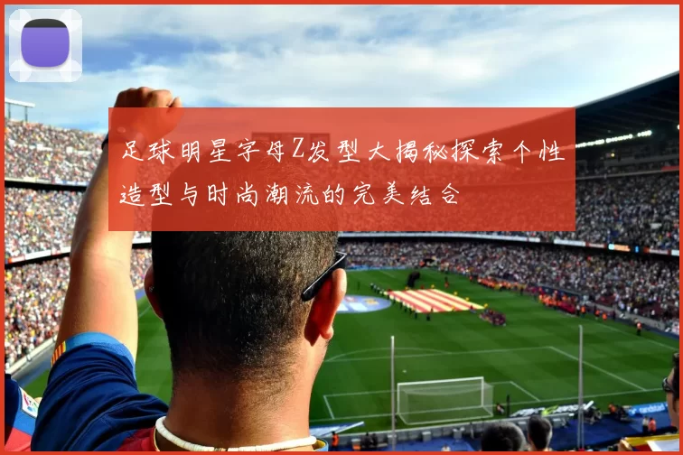 足球明星字母Z发型大揭秘探索个性造型与时尚潮流的完美结合