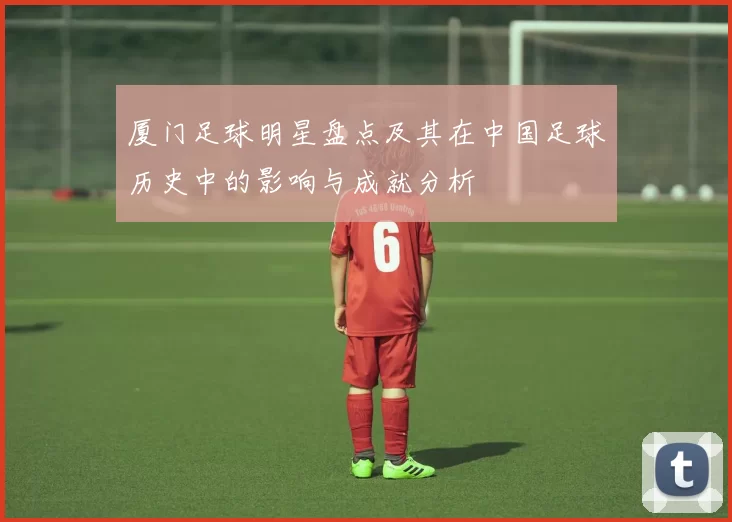 厦门足球明星盘点及其在中国足球历史中的影响与成就分析