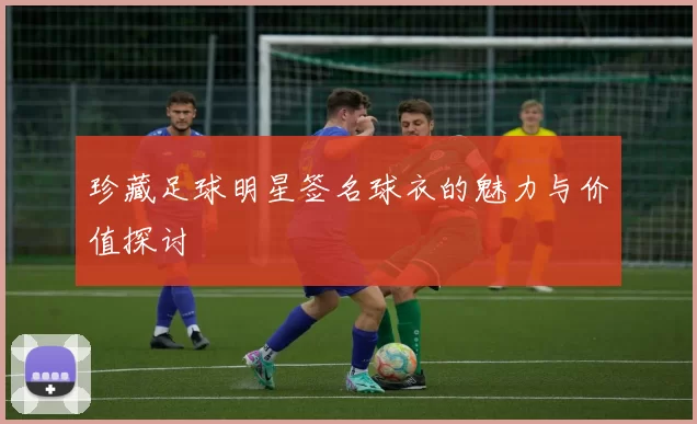 珍藏足球明星签名球衣的魅力与价值探讨