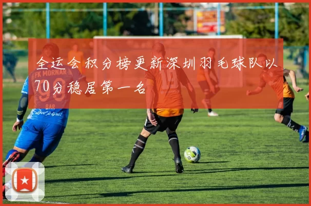 全运会积分榜更新深圳羽毛球队以70分稳居第一名