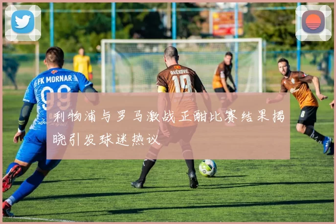 利物浦与罗马激战正酣比赛结果揭晓引发球迷热议
