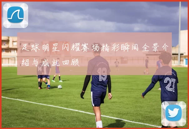 足球明星闪耀赛场精彩瞬间全景介绍与成就回顾