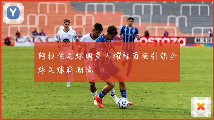 阿拉伯足球明星闪耀绿茵场引领全球足球新潮流