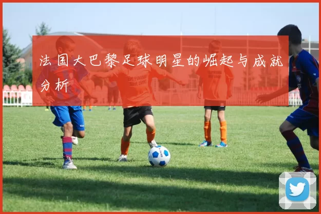 法国大巴黎足球明星的崛起与成就分析