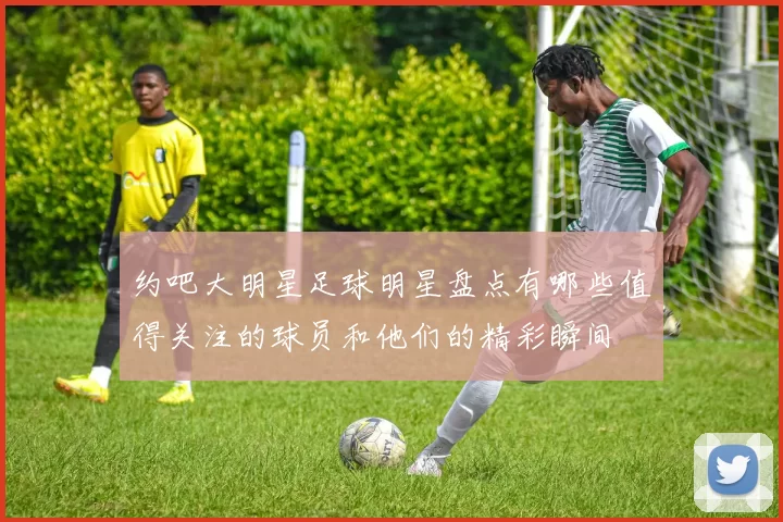 约吧大明星足球明星盘点有哪些值得关注的球员和他们的精彩瞬间
