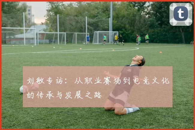刘敏专访：从职业赛场到电竞文化的传承与发展之路