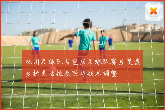 杭州足球队与重庆足球队赛后复盘分析灵活性表现与战术调整