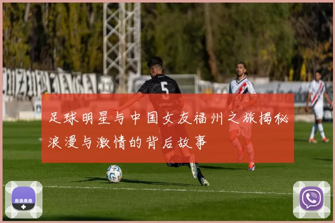 足球明星与中国女友福州之旅揭秘浪漫与激情的背后故事