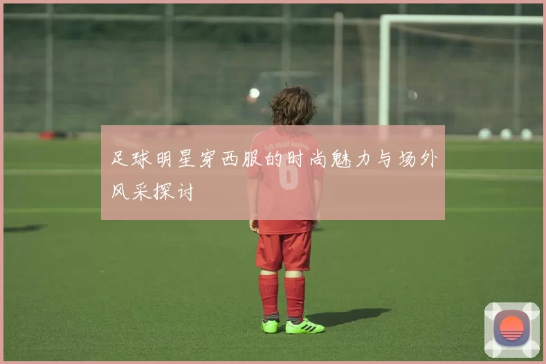 足球明星穿西服的时尚魅力与场外风采探讨