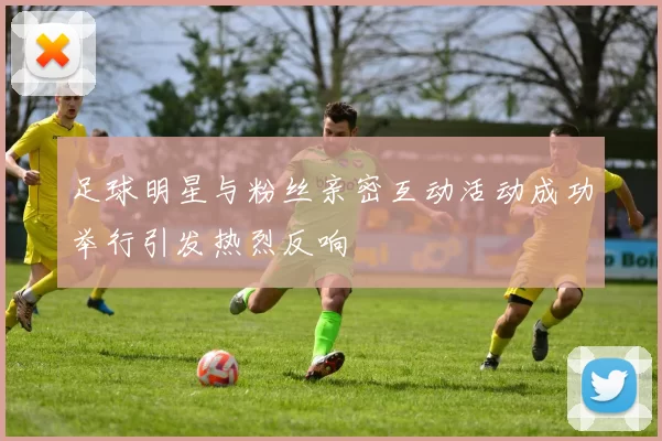足球明星与粉丝亲密互动活动成功举行引发热烈反响
