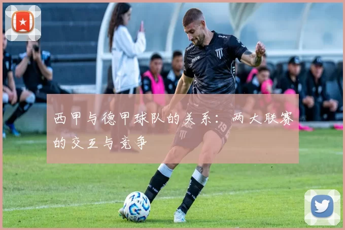 西甲与德甲球队的关系：两大联赛的交互与竞争