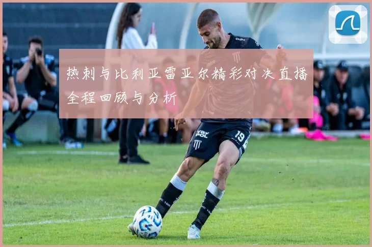 热刺与比利亚雷亚尔精彩对决直播全程回顾与分析