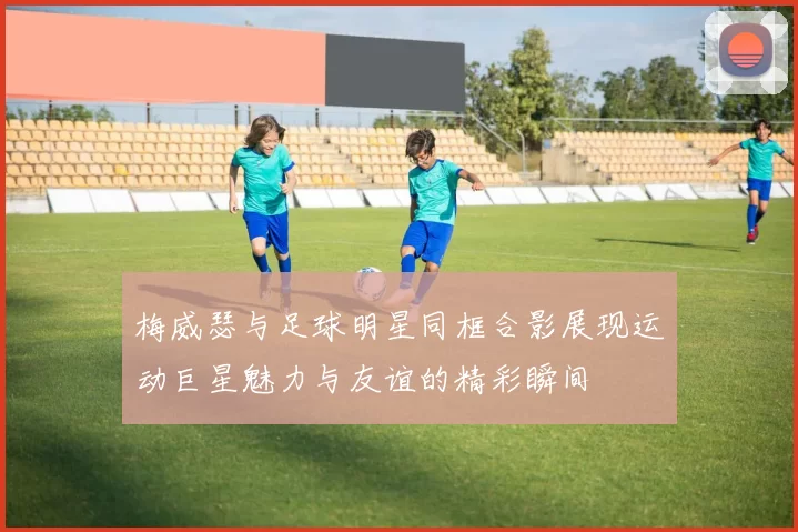 梅威瑟与足球明星同框合影展现运动巨星魅力与友谊的精彩瞬间