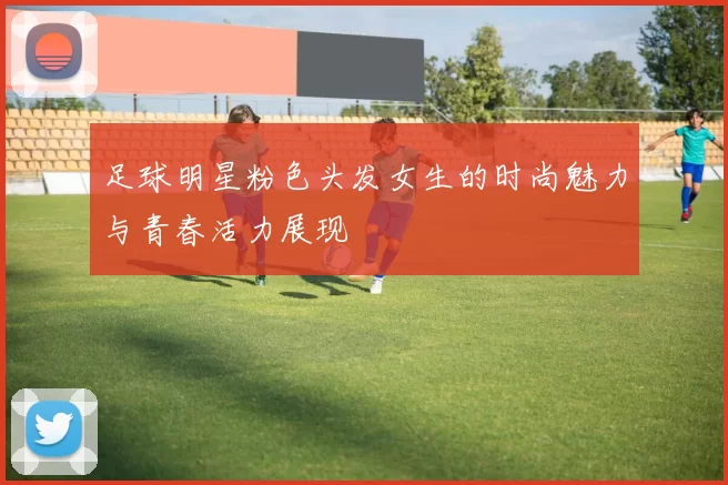 足球明星粉色头发女生的时尚魅力与青春活力展现