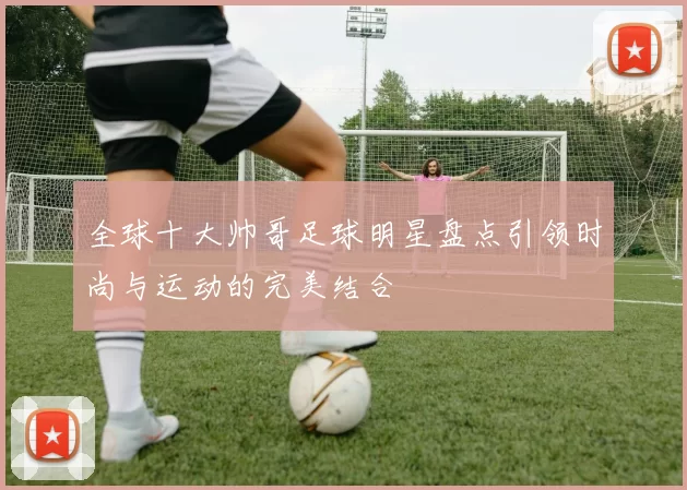 全球十大帅哥足球明星盘点引领时尚与运动的完美结合