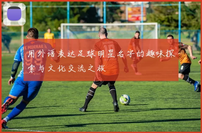 用外语表达足球明星名字的趣味探索与文化交流之旅