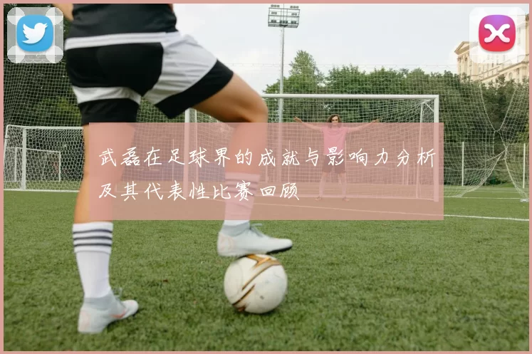 武磊在足球界的成就与影响力分析及其代表性比赛回顾
