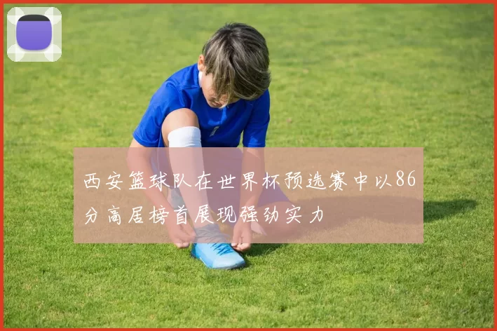西安篮球队在世界杯预选赛中以86分高居榜首展现强劲实力