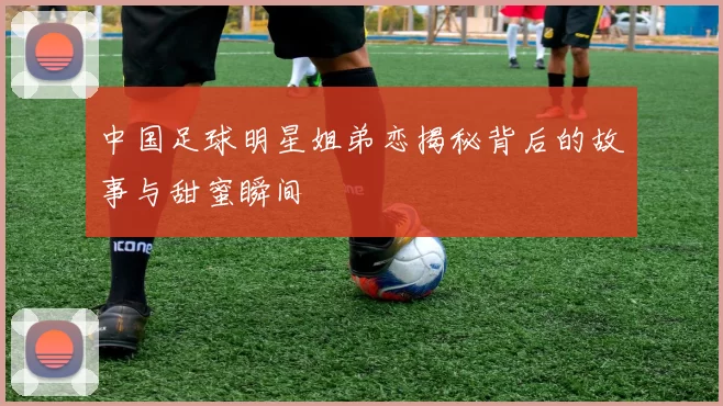中国足球明星姐弟恋揭秘背后的故事与甜蜜瞬间