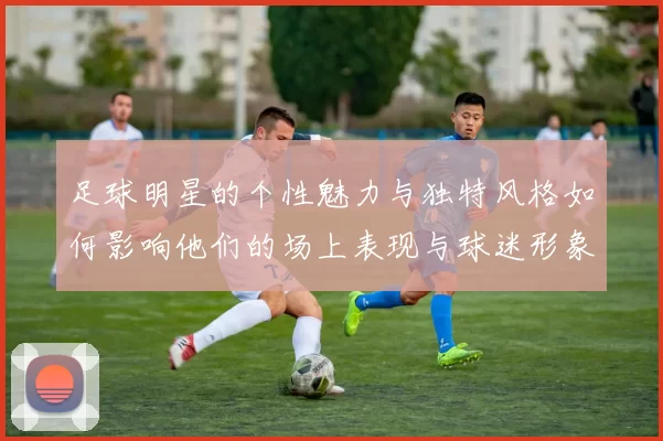 足球明星的个性魅力与独特风格如何影响他们的场上表现与球迷形象