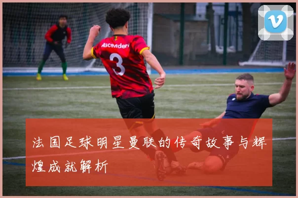 法国足球明星曼联的传奇故事与辉煌成就解析