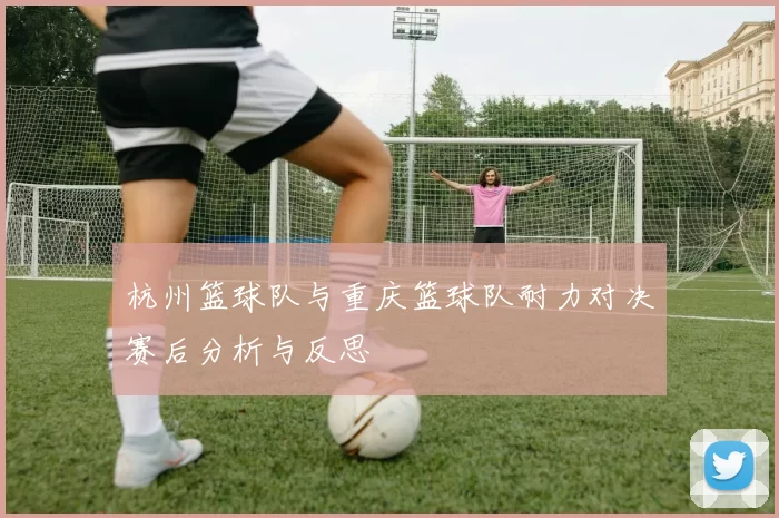 杭州篮球队与重庆篮球队耐力对决赛后分析与反思