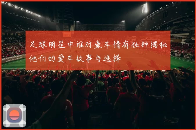 足球明星中谁对豪车情有独钟揭秘他们的爱车故事与选择