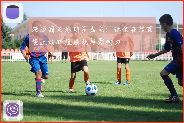 延边籍足球明星盘点：他们在绿茵场上的辉煌成就与影响力