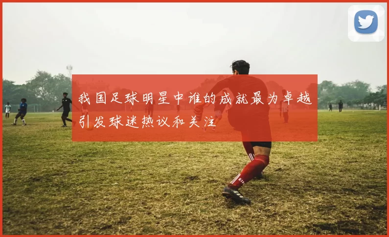 我国足球明星中谁的成就最为卓越引发球迷热议和关注
